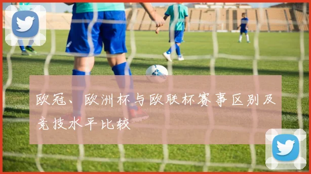 欧冠、欧洲杯与欧联杯赛事区别及竞技水平比较