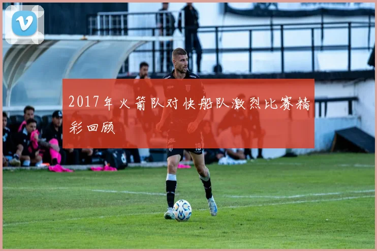 2017年火箭队对快船队激烈比赛精彩回顾