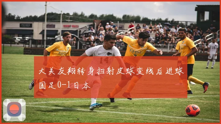 大关友翔转身扫射皮球变线后进球国足0-1日本